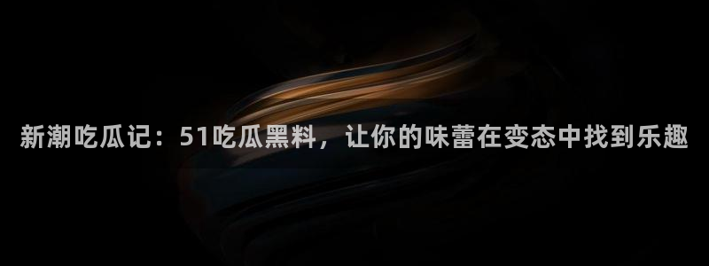 新潮吃瓜记：51吃瓜黑料，让你的味蕾在变态中找到乐趣